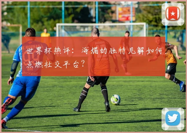 世界杯热评：海媚的独特见解如何点燃社交平台？
