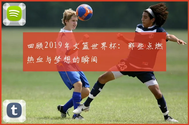 回顾2019年女篮世界杯：那些点燃热血与梦想的瞬间