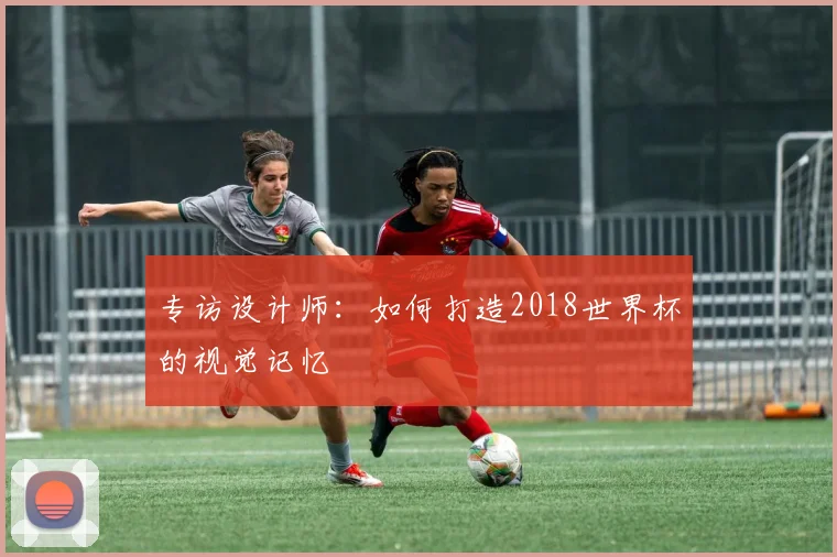 专访设计师:如何打造2018世界杯的视觉记忆