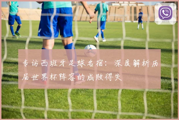 专访西班牙足球名宿：深度解析历届世界杯阵容的成败得失