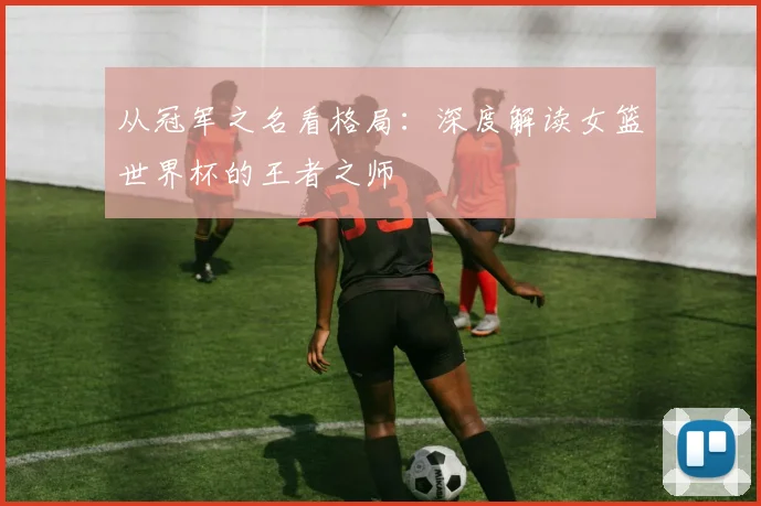 从冠军之名看格局：深度解读女篮世界杯的王者之师