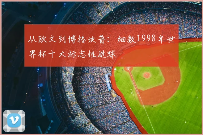 从欧文到博格坎普：细数1998年世界杯十大标志性进球