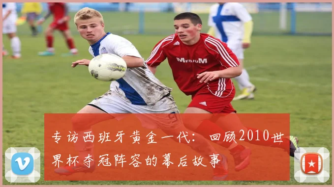 专访西班牙黄金一代：回顾2010世界杯夺冠阵容的幕后故事