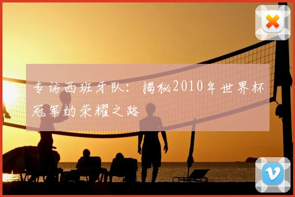 专访西班牙队:揭秘2010年世界杯冠军的荣耀之路