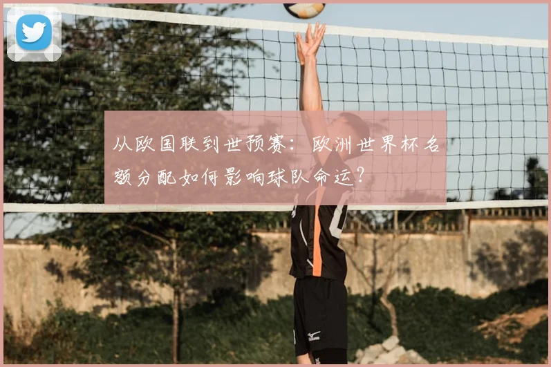 从欧国联到世预赛：欧洲世界杯名额分配如何影响球队命运？