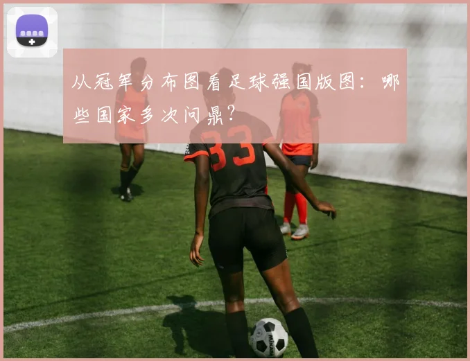 从冠军分布图看足球强国版图:哪些国家多次问鼎?