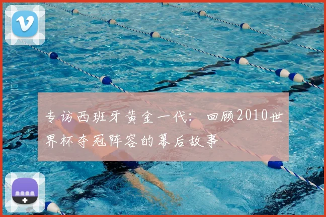 专访西班牙黄金一代:回顾2010世界杯夺冠阵容的幕后故事